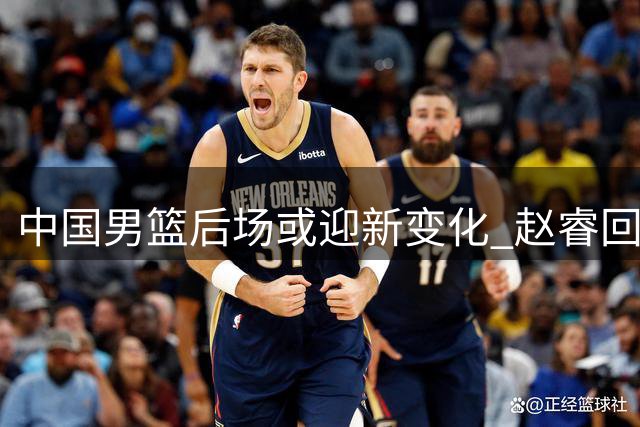 中国男篮后场或迎新变化 赵睿回归呼声高