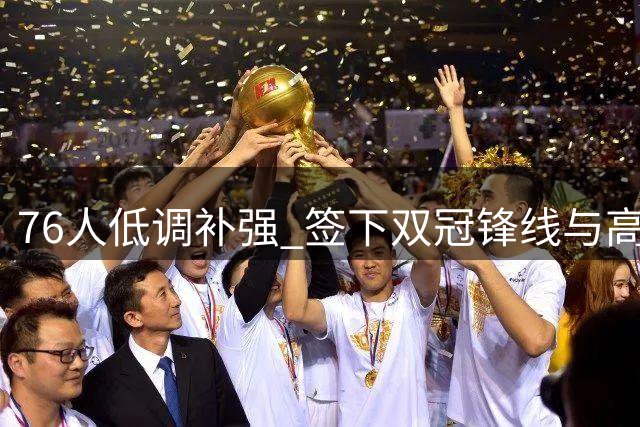 76人低调补强 签下双冠锋线与高塔中锋